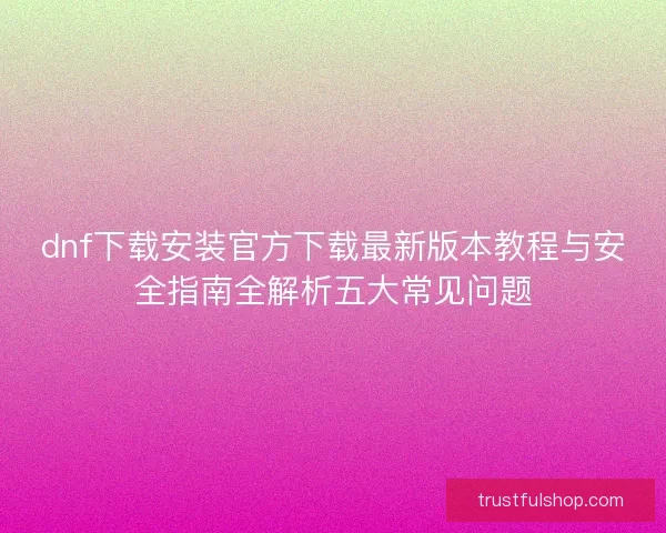 dnf下载安装官方下载最新版本教程与安全指南全解析五大常见问题