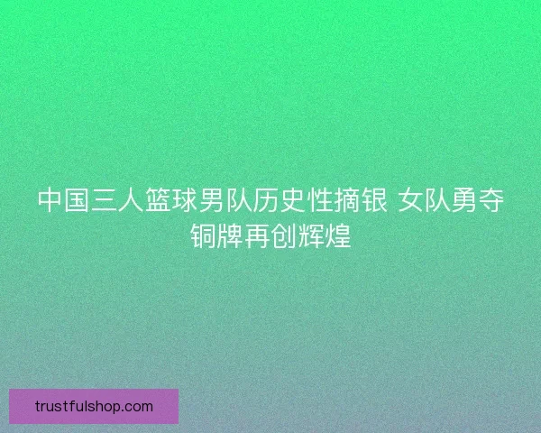 中国三人篮球男队历史性摘银 女队勇夺铜牌再创辉煌