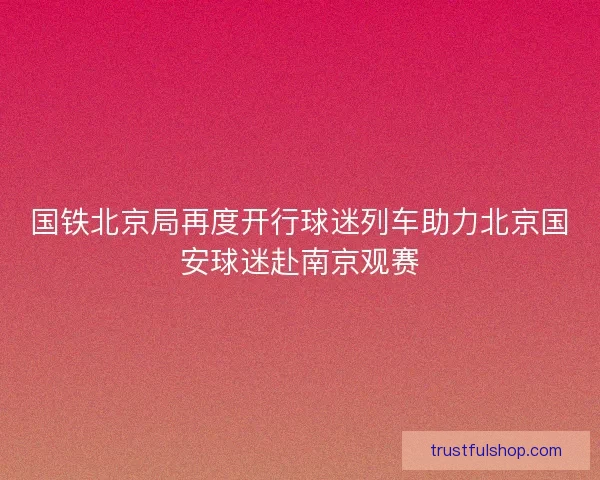 国铁北京局再度开行球迷列车助力北京国安球迷赴南京观赛