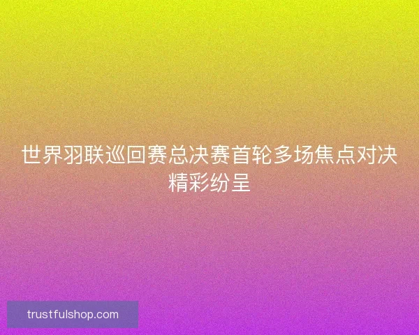 世界羽联巡回赛总决赛首轮多场焦点对决精彩纷呈