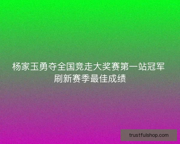 杨家玉勇夺全国竞走大奖赛第一站冠军 刷新赛季最佳成绩