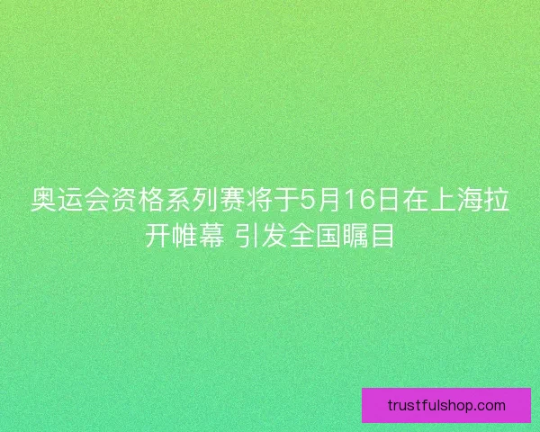 奥运会资格系列赛将于5月16日在上海拉开帷幕 引发全国瞩目