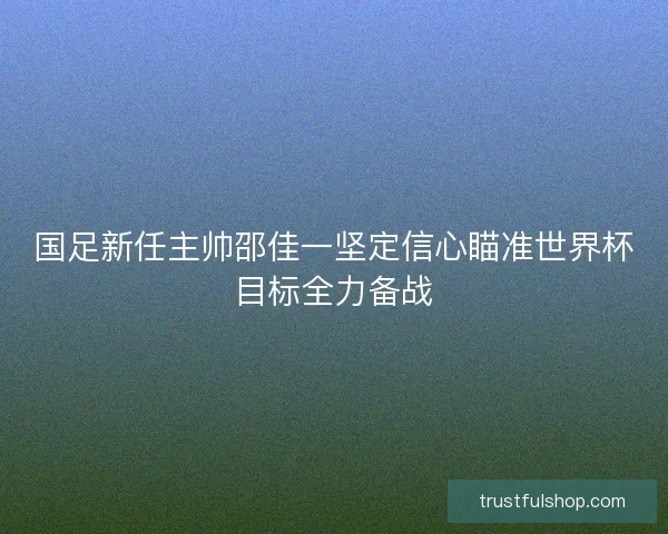 国足新任主帅邵佳一坚定信心瞄准世界杯目标全力备战