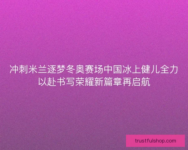 冲刺米兰逐梦冬奥赛场中国冰上健儿全力以赴书写荣耀新篇章再启航